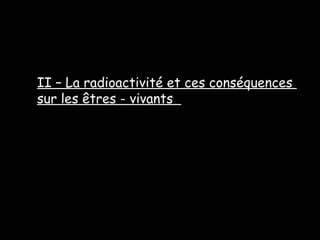 II – La radioactivité et ces conséquences
sur les êtres - vivants
 