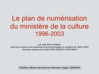 Le plan de numérisation
du ministère de la culture
1996-2003
par Jean-Pierre Dalbéra
chef de la mission de la recherche et de la technologie du ministère de 1990 à 2003
chercheur associé à la chaire ITEN UNESCO (UP8-FMSH)
1
FabriNum, Maison des Sciences Humaines, Angers, 25/03/2015
 