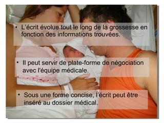L’écrit évolue tout le long de la grossesse en fonction des informations trouvées. Il peut servir de plate-forme de négociation avec l'équipe médicale.  Sous une forme concise, l’écrit peut être inséré au dossier médical.  