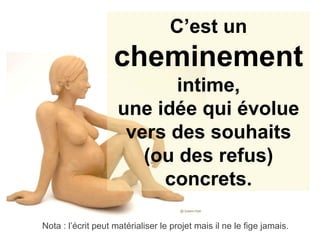 C’est un  cheminement intime, une idée qui évolue vers des souhaits (ou des refus) concrets. Nota : l’écrit peut matérialiser le projet mais il ne le fige jamais. 