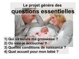 Le projet génère des  questions essentielles 1) Qui va suivre ma grossesse ? 2) Où vais-je accoucher ? 3) Quelles conditions de naissance ? 4) Quel accueil pour mon bébé ? 