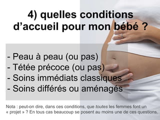 4) quelles conditions d’accueil pour mon bébé ? - Peau à peau (ou pas) - Tétée précoce (ou pas) - Soins immédiats classiques - Soins différés ou aménagés Nota : peut-on dire, dans ces conditions, que  toutes  les femmes font un « projet » ? En tous cas beaucoup se posent au moins une de ces questions. 