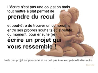 L'écrire n'est pas une obligation mais tout mettre à plat permet de  prendre du recul et peut-être de trouver un compromis entre ses propres souhaits et la réalité du moment, pour ensuite (ré)  écrire un projet qui vous ressemble ! Nota : un projet est personnel et ne doit pas être le copié-collé d’un autre. 