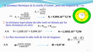 1.la résistance thermique de la couche d’isolant , pour une longueur de 1 m:
A.N.
Ri = 9,994.10-3 °C/ W
2. la résistance équivalente du tube isolé est donnée par les
deux résistances en série: R = Racier + Risolant
A.N R = 1,038.10-3 + 9,994.10-3
R = 1,1032.10-2 °C/W
3. Le flux traversant le tube isolé de 1m de longueur:
A.N Φ = 9,97 WΦ=
(𝟏𝟏𝟗,𝟕𝟓−𝟏𝟏𝟗,𝟔𝟒)
𝟏,𝟏𝟎𝟑𝟐.10−2
10
 