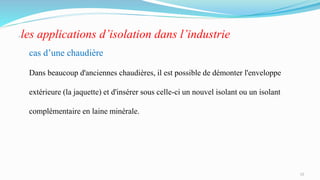 les applications d’isolation dans l’industrie
cas d’une chaudière
Dans beaucoup d'anciennes chaudières, il est possible de démonter l'enveloppe
extérieure (la jaquette) et d'insérer sous celle-ci un nouvel isolant ou un isolant
complémentaire en laine minérale.
12
 