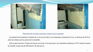 Placement de nouveaux panneaux isolants sous la jaquette
en passant d'une épaisseur d'isolant de 3 cm (en bon état !) à une épaisseur d'isolant de 5 cm, on diminue de 40 % la
perte de chaleur par les parois de la chaudière.
Soit un gain d'environ 13 litres de fuel par an et par m² de paroi pour une chaudière maintenue à 70°C durant la saison
de chauffe, le gain est de 200 litres/m² de fuel par an.
13
 