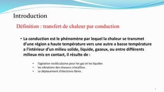 • La conduction est le phénomène par lequel la chaleur se transmet
d’une région a haute température vers une autre a basse température
a l'intérieur d’un milieu solide, liquide, gazeux, ou entre différents
milieux mis en contact, il résulte de :
• l’agitation moléculaires pour les gaz et les liquides
• les vibrations des réseaux cristallins .
• Le déplacement d'électrons libres .
Définition : transfert de chaleur par conduction
Introduction
3
 
