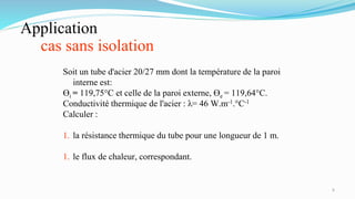 Application
cas sans isolation
6
Soit un tube d'acier 20/27 mm dont la température de la paroi
interne est:
Өi = 119,75°C et celle de la paroi externe, Өe = 119,64°C.
Conductivité thermique de l'acier : λ= 46 W.m-1.°C-1
Calculer :
1. la résistance thermique du tube pour une longueur de 1 m.
1. le flux de chaleur, correspondant.
 