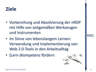 Ziele 
• Vorbereitung und Absolvierung der nRDP 
mit Hilfe von zeitgemäßenWerkzeugen 
und Instrumenten 
• Im Sinne von lebenslangem Lernen: 
Verwendung und Implementierung von 
Web 2.0-Tools in den Arbeitsalltag 
• (Lern-)Kompetenz fördern 
WIESO? 
Exposé | Elfi Lutz | 28. August 2014 12 
 