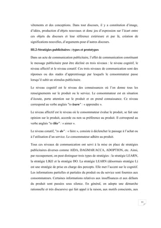 11
vêtements et des conceptions. Dans tout discours, il y a constitution d’image,
d’idées, production d’objets nouveaux et donc jeu d’expression sur l’écart entre
ces objets du discours et leur référence extérieure et par là, création de
significations nouvelles, d’arguments pour d’autres discours.
III.2-Stratégies publicitaires : types et prototypes
Dans un acte de communication publicitaire, l’effet de communication constituant
le message publicitaire peut être décliné en trois niveaux : le niveau cognitif, le
niveau affectif et le niveau conatif. Ces trois niveaux de communication sont des
réponses ou des stades d’apprentissage par lesquels le consommateur passe
lorsqu’il subit un stimulus publicitaire.
Le niveau cognitif est le niveau des connaissances où l’on donne tous les
renseignements sur le produit ou le service. Le consommateur est en situation
d’écoute, porte attention sur le produit et en prend connaissance. Ce niveau
correspond au verbe anglais "to learn" : « apprendre ».
Le niveau affectif est le niveau où le consommateur évalue le produit, se fait une
opinion sur le produit, accorde ou non sa préférence au produit. Il correspond au
verbe anglais "to like" : « aimer ».
Le niveau conatif, "to do" : « faire », consiste à déclencher le passage à l’achat ou
à l’utilisation d’un service. Le consommateur adhère au produit.
Tous ces niveaux de communication ont servi à la mise en place de stratégies
publicitaires diverses comme AIDA, DAGMAR/ACCA, ADOPTION, etc. Ainsi,
par recoupement, on peut distinguer trois types de stratégies : la stratégie LEARN,
la stratégie LIKE et la stratégie DO. La stratégie LEARN (désormais stratégie L)
est une stratégie de prise en charge des percepts. Elle met l’accent sur le cognitif.
Les informations partielles et partiales du produit ou du service sont fournies aux
consommateurs. Certaines informations relatives aux insuffisances et aux défauts
du produit sont passées sous silence. En général, on adopte une démarche
rationnelle et très discursive qui fait appel à la raison, aux motifs conscients, aux
 