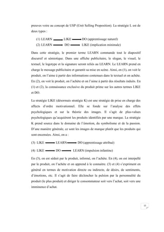 12
preuves voire au concept de USP (Unit Selling Proposition). La stratégie L est de
deux types :
(1) LEARN LIKE DO (apprentissage naturel)
(2) LEARN DO LIKE (implication minimale)
Dans cette stratégie, le premier terme LEARN commande tout le diapositif
discursif et sémiotique. Dans une affiche publicitaire, le slogan, le visuel, le
textuel, le logotype et la signature seront reliés au LEARN. Le LEARN prend en
charge le message publicitaire et garantit sa mise en scène. Ainsi, en (1), on voit le
produit, on l’aime à partir des informations contenues dans le textuel et on achète.
En (2), on voit le produit, on l’achète et on l’aime à partir des résultats induits. En
(1) et (2), la connaissance exclusive du produit prime sur les autres termes LIKE
et DO.
La stratégie LIKE (désormais stratégie K) est une stratégie de prise en charge des
affects d’ordre motivationnel. Elle se fonde sur l’analyse des effets
psychologiques et sur la théorie des images. Il s’agit de plus-values
psychologiques qu’acquièrent les produits identifiés par une marque. La stratégie
K prend source dans le domaine de l’émotion, du symbolisme et de la passion.
D’une manière générale, ce sont les images de marque plutôt que les produits qui
sont encensées. Ainsi, on a :
(3) LIKE LEARN DO (apprentissage attribué)
(4) LIKE DO LEARN (impulsion infantine)
En (3), on est séduit par le produit, informé, on l’achète. En (4), on est interpellé
par le produit, on l’achète et on apprend à le connaitre. (3) et (4) s’expriment en
général en termes de motivation directe ou indirecte, de désirs, de sentiments,
d’émotions, etc. Il s’agit de faire déclencher la pulsion par la personnalité du
produit (le plus produit) et diriger le consommateur soit vers l’achat, soit vers une
imminence d’achat.
 