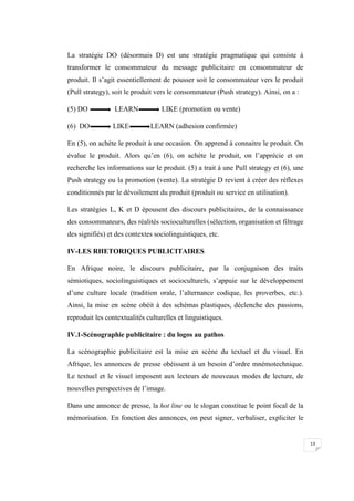 13
La stratégie DO (désormais D) est une stratégie pragmatique qui consiste à
transformer le consommateur du message publicitaire en consommateur de
produit. Il s’agit essentiellement de pousser soit le consommateur vers le produit
(Pull strategy), soit le produit vers le consommateur (Push strategy). Ainsi, on a :
(5) DO LEARN LIKE (promotion ou vente)
(6) DO LIKE LEARN (adhesion confirmée)
En (5), on achète le produit à une occasion. On apprend à connaitre le produit. On
évalue le produit. Alors qu’en (6), on achète le produit, on l’apprécie et on
recherche les informations sur le produit. (5) a trait à une Pull strategy et (6), une
Push strategy ou la promotion (vente). La stratégie D revient à créer des réflexes
conditionnés par le dévoilement du produit (produit ou service en utilisation).
Les stratégies L, K et D épousent des discours publicitaires, de la connaissance
des consommateurs, des réalités socioculturelles (sélection, organisation et filtrage
des signifiés) et des contextes sociolinguistiques, etc.
IV-LES RHETORIQUES PUBLICITAIRES
En Afrique noire, le discours publicitaire, par la conjugaison des traits
sémiotiques, sociolinguistiques et socioculturels, s’appuie sur le développement
d’une culture locale (tradition orale, l’alternance codique, les proverbes, etc.).
Ainsi, la mise en scène obéit à des schémas plastiques, déclenche des passions,
reproduit les contextualités culturelles et linguistiques.
IV.1-Scénographie publicitaire : du logos au pathos
La scénographie publicitaire est la mise en scène du textuel et du visuel. En
Afrique, les annonces de presse obéissent à un besoin d’ordre mnémotechnique.
Le textuel et le visuel imposent aux lecteurs de nouveaux modes de lecture, de
nouvelles perspectives de l’image.
Dans une annonce de presse, la hot line ou le slogan constitue le point focal de la
mémorisation. En fonction des annonces, on peut signer, verbaliser, expliciter le
 