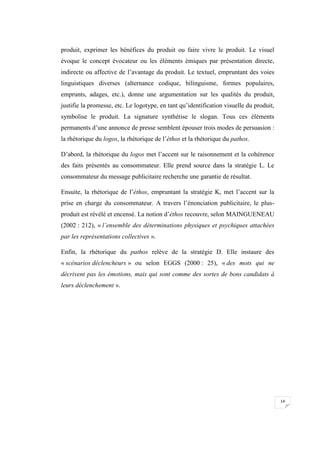 14
produit, exprimer les bénéfices du produit ou faire vivre le produit. Le visuel
évoque le concept évocateur ou les éléments émiques par présentation directe,
indirecte ou affective de l’avantage du produit. Le textuel, empruntant des voies
linguistiques diverses (alternance codique, bilinguisme, formes populaires,
emprunts, adages, etc.), donne une argumentation sur les qualités du produit,
justifie la promesse, etc. Le logotype, en tant qu’identification visuelle du produit,
symbolise le produit. La signature synthétise le slogan. Tous ces éléments
permanents d’une annonce de presse semblent épouser trois modes de persuasion :
la rhétorique du logos, la rhétorique de l’éthos et la rhétorique du pathos.
D’abord, la rhétorique du logos met l’accent sur le raisonnement et la cohérence
des faits présentés au consommateur. Elle prend source dans la stratégie L. Le
consommateur du message publicitaire recherche une garantie de résultat.
Ensuite, la rhétorique de l’éthos, empruntant la stratégie K, met l’accent sur la
prise en charge du consommateur. A travers l’énonciation publicitaire, le plus-
produit est révélé et encensé. La notion d’éthos recouvre, selon MAINGUENEAU
(2002 : 212), « l’ensemble des déterminations physiques et psychiques attachées
par les représentations collectives ».
Enfin, la rhétorique du pathos relève de la stratégie D. Elle instaure des
« scénarios déclencheurs » ou selon EGGS (2000 : 25), « des mots qui ne
décrivent pas les émotions, mais qui sont comme des sortes de bons candidats à
leurs déclenchement ».
 