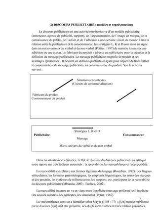 15
2) DISCOURS PUBLICITAIRE : modèles et représentations
Le discours publicitaire est une activité représentative d’un modèle publicitaire
(annonceur, agence de publicité, support), de l’argumentation, de l’image de marque, de la
connaissance du public, de l’action et de l’adhésion a une certaine vision du monde. Dans la
relation entre le publicitaire et le consommateur, les stratégies L, K et D sont mise en signe
dans un micro-univers du verbal et du non verbal (Pottier, 1987) de manière à susciter une
adhésion ou une action. Le fabricant du produit s adresse au publicitaire pour la création et la
diffusion du message publicitaire. Le message publicitaire magnifie le produit et ses
avantages (promesses). Il devient un stimulus publicitaire ayant pour objectif de transformer
le consommateur du message publicitaire en consommateur du produit. Soit le schéma
suivant :
Situations et contextes
(Circuits de commercialisation)
Fabricant du produit
Consommateur du produit
Stratégies L, K et D
Publicitaire Consommateur
Message
Micro-univers du verbal et du non verbal
Dans las situations et contextes, l effet de réalisme du discours publicitaire en Afrique
noire repose sur trois facteurs essentiels : la recevabilité, la vraisemblance et l acceptabilité.
La recevabilité est relative aux formes légitimes du langage (Bourdieu, 1982). Les langues
véhiculaires, les formules parémiologiques, les emprunts linguistiques, les noms des marques
et des produits, les systèmes de référenciation, les supports, etc. participent de la recevabilité
du discours publicitaire (Mbianda, 2003 ; Tsofack, 2002).
La recevabilité instaure un va-et-vient entre l explicite (message préformé) et l implicite
(les savoirs culturels, les contextes, les situations) [Potier, 1987].
La vraisemblance consiste a identifier selon Meyer (1985 : 77) « [Un] monde représenté
par le discours [qui] doit etre pensable, ses objets identifiables et leurs relation plausibles,
 