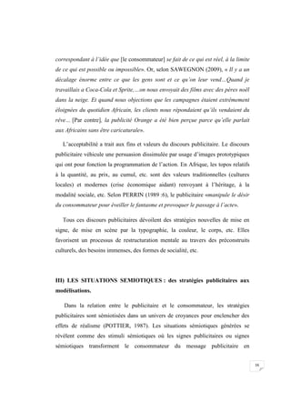 16
correspondant à l’idée que [le consommateur] se fait de ce qui est réel, à la limite
de ce qui est possible ou impossible». Or, selon SAWEGNON (2009), « Il y a un
décalage énorme entre ce que les gens sont et ce qu’on leur vend…Quand je
travaillais a Coca-Cola et Sprite,…on nous envoyait des films avec des pères noël
dans la neige. Et quand nous objections que les campagnes étaient extrêmement
éloignées du quotidien Africain, les clients nous répondaient qu’ils vendaient du
rêve… [Par contre], la publicité Orange a été bien perçue parce qu’elle parlait
aux Africains sans être caricaturale».
L’acceptabilité a trait aux fins et valeurs du discours publicitaire. Le discours
publicitaire véhicule une persuasion dissimulée par usage d’images prototypiques
qui ont pour fonction la programmation de l’action. En Afrique, les topos relatifs
à la quantité, au prix, au cumul, etc. sont des valeurs traditionnelles (cultures
locales) et modernes (crise économique aidant) renvoyant à l’héritage, à la
modalité sociale, etc. Selon PERRIN (1989 :6), le publicitaire «manipule le désir
du consommateur pour éveiller le fantasme et provoquer le passage à l’acte».
Tous ces discours publicitaires dévoilent des stratégies nouvelles de mise en
signe, de mise en scène par la typographie, la couleur, le corps, etc. Elles
favorisent un processus de restructuration mentale au travers des préconstruits
culturels, des besoins immenses, des formes de socialité, etc.
III) LES SITUATIONS SEMIOTIQUES : des stratégies publicitaires aux
modélisations.
Dans la relation entre le publicitaire et le consommateur, les stratégies
publicitaires sont sémiotisées dans un univers de croyances pour enclencher des
effets de réalisme (POTTIER, 1987). Les situations sémiotiques générées se
révèlent comme des stimuli sémiotiques où les signes publicitaires ou signes
sémiotiques transforment le consommateur du message publicitaire en
 