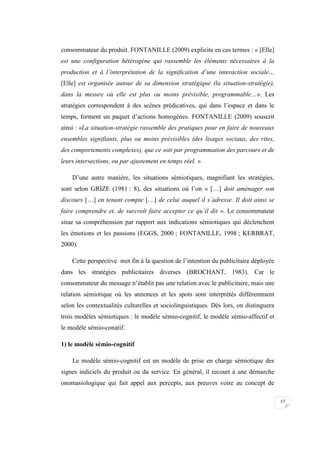 17
consommateur du produit. FONTANILLE (2009) explicite en ces termes : « [Elle]
est une configuration hétérogène qui rassemble les éléments nécessaires à la
production et à l’interprétation de la signification d’une interaction sociale…
[Elle] est organisée autour de sa dimension stratégique (la situation-stratégie),
dans la mesure où elle est plus ou moins prévisible, programmable…». Les
stratégies correspondent à des scènes prédicatives, qui dans l’espace et dans le
temps, forment un paquet d’actions homogènes. FONTANILLE (2009) souscrit
ainsi : «La situation-stratégie rassemble des pratiques pour en faire de nouveaux
ensembles signifiants, plus ou moins prévisibles (des lisages sociaux, des rites,
des comportements complexes), que ce soit par programmation des parcours et de
leurs intersections, ou par ajustement en temps réel. »
D’une autre manière, les situations sémiotiques, magnifiant les stratégies,
sont selon GRIZE (1981 : 8), des situations où l’on « […] doit aménager son
discours […] en tenant compte […] de celui auquel il s’adresse. Il doit ainsi se
faire comprendre et, de surcroît faire accepter ce qu’il dit ». Le consommateur
situe sa compréhension par rapport aux indications sémiotiques qui déclenchent
les émotions et les passions (EGGS, 2000 ; FONTANILLE, 1998 ; KERBRAT,
2000).
Cette perspective met fin à la question de l’intention du publicitaire déployée
dans les stratégies publicitaires diverses (BROCHANT, 1983). Car le
consommateur du message n’établit pas une relation avec le publicitaire, mais une
relation sémiotique où les annonces et les spots sont interprétés différemment
selon les contextualités culturelles et sociolinguistiques. Dès lors, on distinguera
trois modèles sémiotiques : le modèle sémio-cognitif, le modèle sémio-affectif et
le modèle sémio-conatif.
1) le modèle sémio-cognitif
Le modèle sémio-cognitif est un modèle de prise en charge sémiotique des
signes indiciels du produit ou du service. En général, il recourt à une démarche
onomasiologique qui fait appel aux percepts, aux preuves voire au concept de
 