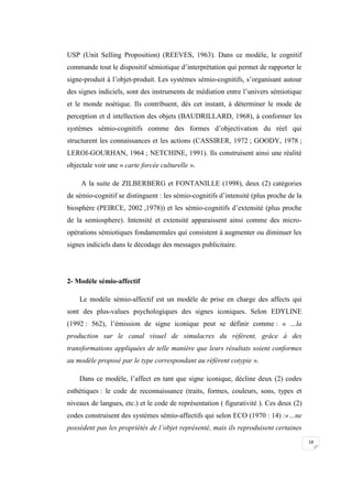 18
USP (Unit Selling Proposition) (REEVES, 1963). Dans ce modèle, le cognitif
commande tout le dispositif sémiotique d’interprétation qui permet de rapporter le
signe-produit à l’objet-produit. Les systèmes sémio-cognitifs, s’organisant autour
des signes indiciels, sont des instruments de médiation entre l’univers sémiotique
et le monde noétique. Ils contribuent, dès cet instant, à déterminer le mode de
perception et d intellection des objets (BAUDRILLARD, 1968), à conformer les
systèmes sémio-cognitifs comme des formes d’objectivation du réel qui
structurent les connaissances et les actions (CASSIRER, 1972 ; GOODY, 1978 ;
LEROI-GOURHAN, 1964 ; NETCHINE, 1991). Ils construisent ainsi une réalité
objectale voir une « carte forcée culturelle ».
A la suite de ZILBERBERG et FONTANILLE (1998), deux (2) catégories
de sémio-cognitif se distinguent : les sémio-cognitifs d’intensité (plus proche de la
biosphère (PEIRCE, 2002 ,1978)) et les sémio-cognitifs d’extensité (plus proche
de la semiosphere). Intensité et extensité apparaissent ainsi comme des micro-
opérations sémiotiques fondamentales qui consistent à augmenter ou diminuer les
signes indiciels dans le décodage des messages publicitaire.
2- Modèle sémio-affectif
Le modèle sémio-affectif est un modèle de prise en charge des affects qui
sont des plus-values psychologiques des signes iconiques. Selon EDYLINE
(1992 : 562), l’émission de signe iconique peut se définir comme : « …la
production sur le canal visuel de simulacres du référent, grâce à des
transformations appliquées de telle manière que leurs résultats soient conformes
au modèle proposé par le type correspondant au référent cotypie ».
Dans ce modèle, l’affect en tant que signe iconique, décline deux (2) codes
esthétiques : le code de reconnaissance (traits, formes, couleurs, sons, types et
niveaux de langues, etc.) et le code de représentation ( figurativité ). Ces deux (2)
codes construisent des systèmes sémio-affectifs qui selon ECO (1970 : 14) :«…ne
possèdent pas les propriétés de l’objet représenté, mais ils reproduisent certaines
 