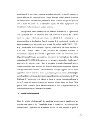 19
conditions de la perception commune sur la base des codes perceptifs normaux et
par la sélection des stimuli qui ayant éliminé d’autres stimuli peuvent permettre
la construction d’une structure perspective. Cette structure perspective possède
sur la base des codes de l’expérience acquise la même signification que
l’expérience réelle dénotée par le signe iconique ».
Les systèmes sémio-affectifs sont les premiers éléments de la signification
qui s’élaborent dans les structures dites sub-profondes. L’espace de l’affectif
serait un espace esthétique qui renvoie en réalité à la continuité et à la
discontinuité de la signification. Dans le contexte de la continuité, il est celui qui
existe antérieurement à son analyse en « unité discontinue » (GREIMAS, 1993 :
67). Dans le cadre de la continuité, il permet de découvrir les unités discrètes et
d’en faire l’analyse. Grace à cette existence des catégories continues et
discontinues, l’espace de l’affectif se présentant comme un continuum visuel
(figuratif) remplit toutes les conditions nécessaires à l’intelligibilité du modèle
analogique. ECO (1970 : 21) souscrit en ces termes : « ces modèles [analogiques]
pourraient être appelés “codes” dans la mesure où ils ne dissolvent pas le discret
dans le continu (et donc n’annule pas la codification) mais fractionne en degré ce
qui apparait comme continu. Le fractionnement en degré suppose, au lieu d’une
opposition entre le ‘oui’ et le ‘non’, le passage du plus ou moins ». Par exemple,
dans le code iconologique, étant donné deux (2) confessionnalisations X et Y de
l’attitude de ‘sourire’, on peut prévoir la forme Y comme plus accentuée que la
forme X, et ce suivant une direction qui, au degré suivant donne une forme Z très
proche d’une éventuelle forme XI qui représenterait déjà le degré inferieur de la
conventionalisation de ‘l’attitude éclat de rire’.
3- Le modèle sémio-conatif
Dans le modèle sémio-conatif, les systèmes sémio-conatifs s’établissent en
fonction des instances de l’énonciation et de la perception. La dynamique des
sémio-conatifs, impliquant la profondeur modale du faire, consiste à gérer le
 