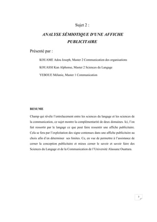 2
Sujet 2 :
ANALYSE SÉMIOTIQUE D'UNE AFFICHE
PUBLICITAIRE
Présenté par :
KOUAME Adou Joseph, Master 2 Communication des organisations
KOUASSI Kan Alphonse, Master 2 Sciences du Langage
YEBOUE Mélanie, Master 1 Communication
RESUME
Champ qui révèle l’entrelacement entre les sciences du langage et les sciences de
la communication, ce sujet montre la complémentarité de deux domaines. Ici, l’on
fait ressortir par le langage ce que peut faire ressentir une affiche publicitaire.
Cela se fera par l’exploitation des signe contenues dans une affiche publicitaire au
choix afin d’en déterminer ses limites. Ce, en vue de permettre à l’assistance de
cerner la conception publicitaire et mieux cerner le savoir et savoir faire des
Sciences du Langage et de la Communication de l’Université Alassane Ouattara.
 