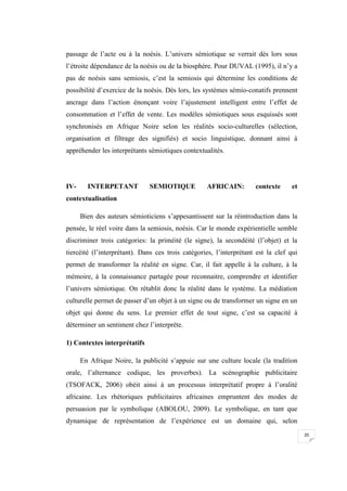 20
passage de l’acte ou à la noésis. L’univers sémiotique se verrait dès lors sous
l’étroite dépendance de la noésis ou de la biosphère. Pour DUVAL (1995), il n’y a
pas de noésis sans semiosis, c’est la semiosis qui détermine les conditions de
possibilité d’exercice de la noésis. Dès lors, les systèmes sémio-conatifs prennent
ancrage dans l’action énonçant voire l’ajustement intelligent entre l’effet de
consommation et l’effet de vente. Les modèles sémiotiques sous esquissés sont
synchronisés en Afrique Noire selon les réalités socio-culturelles (sélection,
organisation et filtrage des signifiés) et socio linguistique, donnant ainsi à
appréhender les interprétants sémiotiques contextualités.
IV- INTERPETANT SEMIOTIQUE AFRICAIN: contexte et
contextualisation
Bien des auteurs sémioticiens s’appesantissent sur la réintroduction dans la
pensée, le réel voire dans la semiosis, noésis. Car le monde expérientielle semble
discriminer trois catégories: la priméité (le signe), la secondéité (l’objet) et la
tiercéité (l’interprétant). Dans ces trois catégories, l’interprétant est la clef qui
permet de transformer la réalité en signe. Car, il fait appelle à la culture, à la
mémoire, à la connaissance partagée pour reconnaitre, comprendre et identifier
l’univers sémiotique. On rétablit donc la réalité dans le système. La médiation
culturelle permet de passer d’un objet à un signe ou de transformer un signe en un
objet qui donne du sens. Le premier effet de tout signe, c’est sa capacité à
déterminer un sentiment chez l’interprète.
1) Contextes interprétatifs
En Afrique Noire, la publicité s’appuie sur une culture locale (la tradition
orale, l’alternance codique, les proverbes). La scénographie publicitaire
(TSOFACK, 2006) obéit ainsi à un processus interprétatif propre à l’oralité
africaine. Les rhétoriques publicitaires africaines empruntent des modes de
persuasion par le symbolique (ABOLOU, 2009). Le symbolique, en tant que
dynamique de représentation de l’expérience est un domaine qui, selon
 