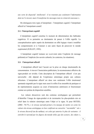 22
une sorte de dispositif intellectuel : il ne transmet pas seulement l’information
dont on l’a investi, mais il transforme les messages tout en créant de nouveaux ».
On distinguera trois types d’interprétant : l’interprétant cognitif, l’interprétant
affectif et l’interprétant conatif.
2-1- l’interprétant cognitif
L’interprétant cognitif constitue le moment de détermination des habitudes
cognitives. Il va permettre au destinataire de passer à l’effet signifié. La
conceptualisation opère auprès du destinataire un effet logique visant à modifier
les comportements et à l’amener à une autre façon de percevoir le monde
expérientiel (JUILLET, 1992).
L’interprétant cognitif instaure un va-et-vient entre l’explicite (le message
préformé) et l’implicite (les savoirs culturels, les contextes, les situations).
2-2- l’interprétant affectif
L’interprétant affectif met l’accent sur la prise en charge émotionnelle du
consommateur. A travers l’énonciation publicitaire, la reconnaissance affective du
signe-produit est révélée. Cette description de l’interprétant affectif n’est pas
universelle : elle dépend de l’expérience sémiotique propre aux cultures
africaines. L’interprétant affectif est donc non seulement l’effet émotionnel
spontanée engendré par le signe mais aussi le reflet d’un ensemble de pratiques et
de représentations acquises au cours d’interactions antérieures et fonctionnant
comme un système de disposition sensibles.
Les valeurs discursives sont des contenus axiologiques qui permettent
d’identifier l’image du signe-produit et de reconnaitre les plus-produits mis en
relief dans la relation sémiotique entre l’objet et le signe. Si pour HETZEL
(2002 : 76-77), « le niveau narratif permet à la marque de mettre en scène les
valeurs du niveau axiologique en leur conférant un caractère “racontable” »et «
le niveau discursif (ou de surface), est celui qui autorise le plus de variantes : il
enrichit le narratif par les figures du monde telles que des acteurs, des objets »,
 