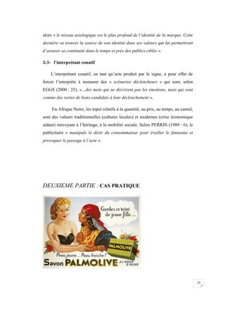 23
alors « le niveau axiologique est le plus profond de l’identité de la marque. Cette
dernière va trouver la source de son identité dans ses valeurs qui lui permettront
d’assurer sa continuité dans le temps et près des publics ciblés ».
2-3- l’interprétant conatif
L’interprétant conatif, en tant qu’acte produit par le signe, a pour effet de
forcer l’interprète à instaurer des « scénarios déclencheurs » qui sont, selon
EGGS (2000 : 25), «…des mots qui ne décrivent pas les émotions, mais qui sont
comme des sortes de bons candidats à leur déclenchement ».
En Afrique Noire, les topoi relatifs à la quantité, au prix, au temps, au cumul,
sont des valeurs traditionnelles (cultures locales) et modernes (crise économique
aidant) renvoyant à l’héritage, à la mobilité sociale. Selon PERRIN (1989 : 6), le
publicitaire « manipule le désir du consommateur pour éveiller le fantasme et
provoquer le passage à l’acte ».
DEUXIEME PARTIE : CAS PRATIQUE
 