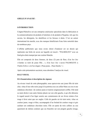 24
GRILLE D’ANALYSE :
I-INTRODUCTION
Colgate-Palmolive est une entreprise américaine spécialisée dans la fabrication et
la commercialisation de produits d’entretien et de produits d’hygiène, tels que les
savons, les détergents, les dentifrices et les brosses à dents. C’est un acteur
international du marché, avec des marques bénéficiant d’une forte notoriété dans
de nombreux pays.
L’affiche publicitaire que nous avons choisi d’analyser est un dessin qui
représente une boîte de savon sur laquelle est inscrit : "PALMOLIVE" avec un
fond gris-claire marqué par une couleur blanche.
Elle est composée de deux femmes, de deux (2) pots de fleur, d’un hot line
« Gardez ce teint de jeune fille… », d’un base line « savon PALMOLIVE à
l’huile d’olive » et d’un slogan « Peau jeune…Peau fraiche ! »
Après cette présentation succincte, nous abordons l’analyse du visuel.
II-LE VISUEL
II.1-Enumération et description des signaux
Au niveau visuel de cette photographie, nous apercevons une jeune fille de teint
clair, vêtue d’une robe noire jusqu’à la poitrine avec un collier blanc au cou et une
onduleuse chevelure de couleur jaune et marron soigneusement coiffée. Elle tend
sa main droite à une autre femme placée sur son côté gauche, à qui elle détourne
le regard assorti d’un léger sourire aux commissures de ses lèvres teintes d’un
rouge à lèvre ainsi que ses ongles. Celle de gauche est de teint noire, vêtue en
couleur jaune, rouge et bleu, accompagnée d’un foulard de couleur rouge et gris
cachant son onduleuse chevelure noire. Elle est parée de trois colliers au cou
quasiment de mêmes couleurs que ses bracelets sur son poignet gauche (rouge,
 