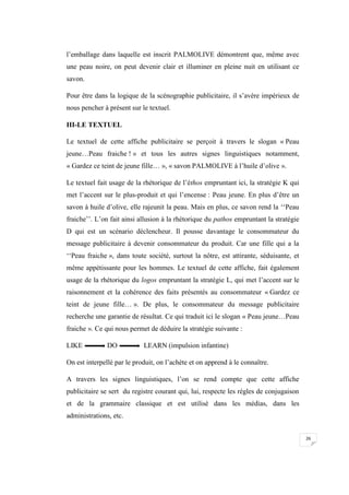 26
l’emballage dans laquelle est inscrit PALMOLIVE démontrent que, même avec
une peau noire, on peut devenir clair et illuminer en pleine nuit en utilisant ce
savon.
Pour être dans la logique de la scénographie publicitaire, il s’avère impérieux de
nous pencher à présent sur le textuel.
III-LE TEXTUEL
Le textuel de cette affiche publicitaire se perçoit à travers le slogan « Peau
jeune…Peau fraiche ! » et tous les autres signes linguistiques notamment,
« Gardez ce teint de jeune fille… », « savon PALMOLIVE à l’huile d’olive ».
Le textuel fait usage de la rhétorique de l’éthos empruntant ici, la stratégie K qui
met l’accent sur le plus-produit et qui l’encense : Peau jeune. En plus d’être un
savon à huile d’olive, elle rajeunit la peau. Mais en plus, ce savon rend la ‘‘Peau
fraiche’’. L’on fait ainsi allusion à la rhétorique du pathos empruntant la stratégie
D qui est un scénario déclencheur. Il pousse davantage le consommateur du
message publicitaire à devenir consommateur du produit. Car une fille qui a la
‘‘Peau fraiche », dans toute société, surtout la nôtre, est attirante, séduisante, et
même appétissante pour les hommes. Le textuel de cette affiche, fait également
usage de la rhétorique du logos empruntant la stratégie L, qui met l’accent sur le
raisonnement et la cohérence des faits présentés au consommateur « Gardez ce
teint de jeune fille… ». De plus, le consommateur du message publicitaire
recherche une garantie de résultat. Ce qui traduit ici le slogan « Peau jeune…Peau
fraiche ». Ce qui nous permet de déduire la stratégie suivante :
LIKE DO LEARN (impulsion infantine)
On est interpellé par le produit, on l’achète et on apprend à le connaître.
A travers les signes linguistiques, l’on se rend compte que cette affiche
publicitaire se sert du registre courant qui, lui, respecte les règles de conjugaison
et de la grammaire classique et est utilisé dans les médias, dans les
administrations, etc.
 
