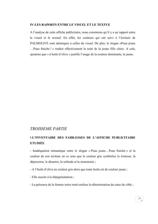 27
IV-LES RAPORTS ENTRE LE VISUEL ET LE TEXTUE
A l’analyse de cette affiche publicitaire, nous constatons qu’il y a un rapport entre
le visuel et le textuel. En effet, les couleurs qui ont servi à l’écriture de
PALMOLIVE sont identiques à celles du visuel. De plus, le slogan «Peau jeune
…Peau fraiche ! » traduit effectivement le teint de la jeune fille claire. A cela,
ajoutons que « à huile d’olive » justifie l’usage de la couleur dominante, le jaune.
TROISIEME PARTIE
I-L’INVENTAIRE DES FAIBLESSES DE L’AFFICHE PUBLICITAIRE
ETUDIÉE
- Inadéquation sémantique entre le slogan « Peau jeune…Peau fraiche » et la
couleur de son écriture en ce sens que la couleur gris symbolise la tristesse, la
dépression, le désarroi, la solitude et la monotonie ;
- A l’huile d’olive en couleur gris alors que toute huile est de couleur jaune ;
- Elle suscite à la dépigmentation ;
- La présence de la femme noire rend confuse la détermination du cœur de cible ;
 