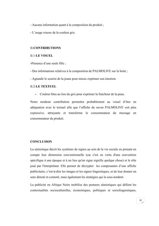 28
- Aucune information quant à la composition du produit ;
- L’usage oiseux de la couleur gris.
II-CONTRIBUTIONS
II.1-LE VISUEL
-Présence d’une seule fille ;
- Des informations relatives à la composition de PALMOLIVE sur la boite ;
- Agrandir le sourire de la jeune pour mieux exprimer son émotion.
II.2-LE TEXTUEL
- Couleur bleu au lieu du gris pour exprimer la fraicheur de la peau.
Notre modeste contribution permettra probablement au visuel d’être en
adéquation avec le textuel afin que l’affiche du savon PALMOLIVE soit plus
expressive, attrayante et transforme le consommateur du message en
consommateur du produit.
CONCLUSION
La sémiotique décrit les systèmes de signes au sein de la vie sociale en prenant en
compte leur dimension conventionnelle (car c'est en vertu d'une convention
spécifique à une époque et à un lieu qu'un signe signifie quelque chose) et le rôle
joué par l'interprétant. Elle permet de décrypter les composantes d’une affiche
publicitaire, c’est-à-dire les images et les signes linguistiques, et de leur donner un
sens dénoté et connoté, mais également les stratégies qui la sous-tendent.
La publicité en Afrique Noire mobilise des postures sémiotiques qui défient les
contextualités socioculturelles, économiques, politiques et sociolinguistiques,
 