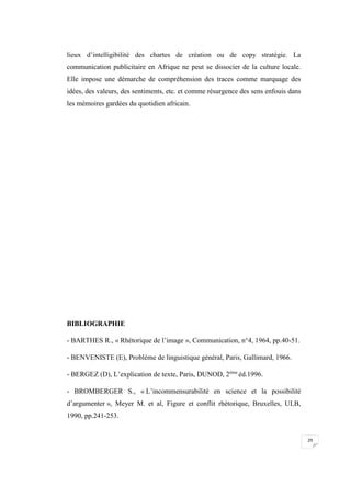 29
lieux d’intelligibilité des chartes de création ou de copy stratégie. La
communication publicitaire en Afrique ne peut se dissocier de la culture locale.
Elle impose une démarche de compréhension des traces comme marquage des
idées, des valeurs, des sentiments, etc. et comme résurgence des sens enfouis dans
les mémoires gardées du quotidien africain.
BIBLIOGRAPHIE
- BARTHES R., « Rhétorique de l’image », Communication, n°4, 1964, pp.40-51.
- BENVENISTE (E), Problème de linguistique général, Paris, Gallimard, 1966.
- BERGEZ (D), L’explication de texte, Paris, DUNOD, 2ème
éd.1996.
- BROMBERGER S., « L’incommensurabilité en science et la possibilité
d’argumenter », Meyer M. et al, Figure et conflit rhétorique, Bruxelles, ULB,
1990, pp.241-253.
 