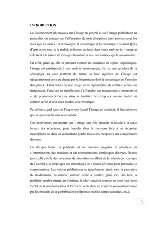 3
INTRODUCTION
Le foisonnement des travaux sur l’image en général et sur l’image publicitaire en
particulier est marqué par l’affirmation de trois disciplines aussi prometteuses les
unes que les autres : la sémiologie, la sémantique et la rhétorique. Ces trois types
d’approches sont, à la réalité, présentes de facto dans toute analyse de l’image et
cela tient à la nature de l’image elle-même et aux mécanismes qui la sous-tendent.
En effet, parce qu’elle se présente comme un ensemble de signes linguistiques,
l’image est prédisposée à une analyse sémiologique. Et, en tant qu’objet de la
sémiologie au sens restreint du terme, la face signifiée de l’image est
nécessairement prise en charge par la linguistique dont la sémantique est l’une des
disciplines. Etant donné qu’une image est la reproduction de réalités vécues ou
imaginaires, l’analyse du signifié doit s’affranchir des mécanismes d’expressivité
et de persuasion à l’œuvre dans sa tentative de s’imposer comme réalité ou
comme vérité et cela nous conduit à la rhétorique.
Par ailleurs, quel que soit l’angle sous lequel l’image est analysée, il faut admettre
que la question du sens reste entière.
Des expériences ont montré que l’image, une fois produite et laissée à la seule
lecture des récepteurs, peut basculer dans le non-sens face à un récepteur
incompétent ou dans un sémantisme pluriel face à des récepteurs aux compétences
diverses.
En Afrique Noire, la publicité est un domaine singulier et complexe où
s’interpénètrent des pratiques et des représentations sémiotiques diverses. De nos
jours, elle révèle des processus de sémiotisation allant de la stéréotypie iconique
de l’altérité à la prototypie des rhétoriques de l’oralité africaine pour persuader le
consommateur. Les médias publicitaires se transforment ainsi, sous la contrainte
du modernisme, en orateur, conteur, arbre à palabre, griot, etc. Dès lors, la
publicité semble mettre en évidence la pluri-vocalité comme un pont jeté entre
l’effet de la communication et l’effet de vente dans un contexte socioculturel miné
par les produits de la globalisation (téléphonie mobile, cartes bancaires, etc.).
 
