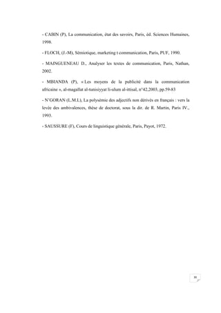 30
- CABIN (P), La communication, état des savoirs, Paris, éd. Sciences Humaines,
1998.
- FLOCH, (J.-M), Sémiotique, marketing t communication, Paris, PUF, 1990.
- MAINGUENEAU D., Analyser les textes de communication, Paris, Nathan,
2002.
- MBIANDA (P), « Les moyens de la publicité dans la communication
africaine », al-magallat al-tunisiyyat li-ulum al-ittisal, n°42,2003, pp.59-83
- N’GORAN (L.M.L), La polysémie des adjectifs non dérivés en français : vers la
levée des ambivalences, thèse de doctorat, sous la dir. de R. Martin, Paris IV.,
1993.
- SAUSSURE (F), Cours de linguistique générale, Paris, Payot, 1972.
 