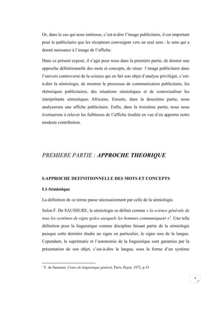 4
Or, dans le cas qui nous intéresse, c’est-à-dire l’image publicitaire, il est important
pour le publicitaire que les récepteurs convergent vers un seul sens : le sens qui a
donné naissance à l’image de l’affiche.
Dans ce présent exposé, il s’agit pour nous dans la première partie, de donner une
approche définitionnelle des mots et concepts, de situer l’image publicitaire dans
l’univers controversé de la science qui en fait son objet d’analyse privilégié, c’est-
à-dire la sémiologie, de montrer le processus de communication publicitaire, les
rhétoriques publicitaires, des situations sémiotiques et de contextualiser les
interprétants sémiotiques Africains. Ensuite, dans la deuxième partie, nous
analyserons une affiche publicitaire. Enfin, dans la troisième partie, nous nous
évertuerons à relever les faiblesses de l’affiche étudiée en vue d’en apporter notre
modeste contribution.
PREMIERE PARTIE : APPROCHE THEORIQUE
I-APPROCHE DEFINITIONNELLE DES MOTS ET CONCEPTS
I.1-Sémiotique
La définition de ce terme passe nécessairement par celle de la sémiologie.
Selon F. De SAUSSURE, la sémiologie se définit comme « la science générale de
tous les systèmes de signe grâce auxquels les hommes communiquent »1
. Une telle
définition pose la linguistique comme discipline faisant partie de la sémiologie
puisque cette dernière étudie un signe en particulier, le signe issu de la langue.
Cependant, la suprématie et l’autonomie de la linguistique sont garanties par la
présentation de son objet, c’est-à-dire la langue, sous la forme d’un système
1
F. de Saussure, Cours de linguistique général, Paris, Payot, 1972, p.33
 