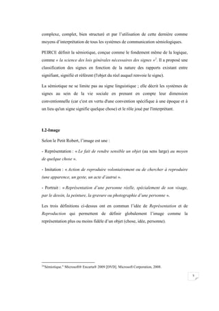 5
complexe, complet, bien structuré et par l’utilisation de cette dernière comme
moyens d’interprétation de tous les systèmes de communication sémiologiques.
PEIRCE définit la sémiotique, conçue comme le fondement même de la logique,
comme « la science des lois générales nécessaires des signes »2
. Il a proposé une
classification des signes en fonction de la nature des rapports existant entre
signifiant, signifié et référent (l'objet du réel auquel renvoie le signe).
La sémiotique ne se limite pas au signe linguistique ; elle décrit les systèmes de
signes au sein de la vie sociale en prenant en compte leur dimension
conventionnelle (car c'est en vertu d'une convention spécifique à une époque et à
un lieu qu'un signe signifie quelque chose) et le rôle joué par l'interprétant.
I.2-Image
Selon le Petit Robert, l’image est une :
- Représentation : « Le fait de rendre sensible un objet (au sens large) au moyen
de quelque chose ».
- Imitation : « Action de reproduire volontairement ou de chercher à reproduire
(une apparence, un geste, un acte d’autrui ».
- Portrait : « Représentation d’une personne réelle, spécialement de son visage,
par le dessin, la peinture, la gravure ou photographie d’une personne ».
Les trois définitions ci-dessus ont en commun l’idée de Représentation et de
Reproduction qui permettent de définir globalement l’image comme la
représentation plus ou moins fidèle d’un objet (chose, idée, personne).
2
"Sémiotique." Microsoft® Encarta® 2009 [DVD]. Microsoft Corporation, 2008.
 
