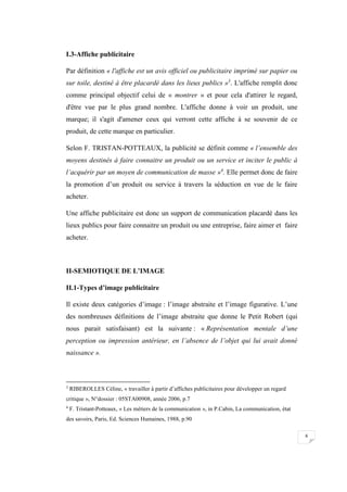 6
I.3-Affiche publicitaire
Par définition « l'affiche est un avis officiel ou publicitaire imprimé sur papier ou
sur toile, destiné à être placardé dans les lieux publics »3
. L'affiche remplit donc
comme principal objectif celui de « montrer » et pour cela d'attirer le regard,
d'être vue par le plus grand nombre. L'affiche donne à voir un produit, une
marque; il s'agit d'amener ceux qui verront cette affiche à se souvenir de ce
produit, de cette marque en particulier.
Selon F. TRISTAN-POTTEAUX, la publicité se définit comme « l’ensemble des
moyens destinés à faire connaitre un produit ou un service et inciter le public à
l’acquérir par un moyen de communication de masse »4
. Elle permet donc de faire
la promotion d’un produit ou service à travers la séduction en vue de le faire
acheter.
Une affiche publicitaire est donc un support de communication placardé dans les
lieux publics pour faire connaitre un produit ou une entreprise, faire aimer et faire
acheter.
II-SEMIOTIQUE DE L’IMAGE
II.1-Types d’image publicitaire
Il existe deux catégories d’image : l’image abstraite et l’image figurative. L’une
des nombreuses définitions de l’image abstraite que donne le Petit Robert (qui
nous parait satisfaisant) est la suivante : « Représentation mentale d’une
perception ou impression antérieur, en l’absence de l’objet qui lui avait donné
naissance ».
3
RIBEROLLES Céline, « travailler à partir d’affiches publicitaires pour développer un regard
critique », N°dossier : 05STA00908, année 2006, p.7
4
F. Tristant-Potteaux, « Les métiers de la communication », in P.Cabin, La communication, état
des savoirs, Paris, Ed. Sciences Humaines, 1988, p.90
 