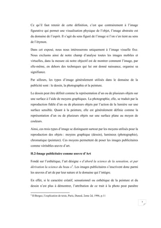 7
Ce qu’il faut retenir de cette définition, c’est que contrairement à l’image
figurative qui permet une visualisation physique de l’objet, l’image abstraite est
du domaine de l’esprit. Il s’agit du sens figuré de l’image si l’on s’en tient au sens
de l’étymon.
Dans cet exposé, nous nous intéresserons uniquement à l’image visuelle fixe.
Nous excluons ainsi de notre champ d’analyse toutes les images mobiles et
virtuelles, dans la mesure où notre objectif est de montrer comment l’image, par
elle-même, en dehors des techniques qui lui ont donné naissance, organise sa
signifiance.
Par ailleurs, les types d’image généralement utilisés dans le domaine de la
publicité sont : le dessin, la photographie et la peinture.
Le dessin peut être définit comme la représentation d’un ou de plusieurs objets sur
une surface à l’aide de moyens graphiques. La photographie, elle, se traduit par la
reproduction fidèle d’un ou de plusieurs objets par l’action de la lumière sur une
surface sensible. Quant à la peinture, elle est généralement définie comme la
représentation d’un ou de plusieurs objets sur une surface plane au moyen de
couleurs.
Ainsi, ces trois types d’image se distinguent surtout par les moyens utilisés pour la
reproduction des objets : moyens graphique (dessin), lumineux (photographie),
chromatique (peinture). Ces moyens permettent de poser les images publicitaires
comme véritables œuvre d’art.
II.2-Image publicitaire comme œuvre d’Art
Fondé sur l’esthétique, l’art désigne « d’abord la science de la sensation, et par
dérivation la science du beau »5
. Les images publicitaires s’inscrivent donc parmi
les œuvres d’art de par leur nature et le domaine qui l’intègre.
En effet, si le caractère créatif, sensationnel ou esthétique de la peinture et du
dessin n’est plus à démontrer, l’attribution de ce trait à la photo peut paraître
5
D.Bergez, l’explication de texte, Paris, Dunod, 2eme 2d, 1996, p.11
 