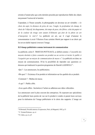 8
erronée d’autant plus que cette dernière procède par reproduction fidèle des objets
moyennant l’action de la lumière.
Cependant, à l’heure actuelle, la photographie est devenue un art véritable : « le
choix du sujet, la distance de prise de vue, l’angle, la profondeur de champ, le
choix de l’objectif, du diagramme, du temps de pose, des filtres, celui du papier et
de la couleur du tirage sont autant d’éléments qui font de la photo un art
d’interpréter le réel »6
. La publicité est art, car il s’agit d’amener le
consommateur à avoir l’illusion d’une certaine liberté par rapport à un choix qui
lui est en réalité imposé à travers l’image.
II.3-Image publicitaire comme instrument de communication
La publicité, selon F. TRISTAN-POTTEAUX, se définit comme « l’ensemble des
moyens destinés à faire connaitre un produit ou un service et inciter le public à
l’acquérir par un moyen de communication de masse »7
. La publicité est donc un
moyen de communication. D’où la possibilité de répondre aux questions ci-
dessous qui traduisent la question-programme de Harold LASSWELL8
:
-Qui ? : Les annonceurs, les publicitaires.
-Dit quoi ? : Existence d’un produit et information sur les qualités de ce produit.
-Comment ? : Médias de masse.
-A qui ? : Public cible.
-Avec quels effets : Incitation à l’achat ou adhésion aux idées véhiculées.
Les annonceurs sont le plus souvent des entreprises. Ils exposent aux spécialistes
de la publicité leurs points de vue sur le produit à vendre et paient leurs services
pour la réalisation de l’image publicitaire et le choix des supports. L’image est
6
H.Bonnard, Procédé annexes d’expression, Paris, éd Magnard, 1983, p.31
7
F. Tristant-Potteaux, op.cit
8
P. Cabin, op.cit, p.9
 