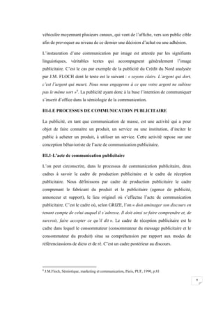 9
véhiculée moyennant plusieurs canaux, qui vont de l’affiche, vers son public cible
afin de provoquer au niveau de ce dernier une décision d’achat ou une adhésion.
L’instauration d’une communication par image est attestée par les signifiants
linguistiques, véritables textes qui accompagnent généralement l’image
publicitaire. C’est le cas par exemple de la publicité du Crédit du Nord analysée
par J.M. FLOCH dont le texte est le suivant : « soyons clairs. L’argent qui dort,
c’est l’argent qui meurt. Nous nous engageons à ce que votre argent ne subisse
pas le même sort »9
. La publicité ayant donc à la base l’intention de communiquer
s’inscrit d’office dans la sémiologie de la communication.
III-LE PROCESSUS DE COMMUNICATION PUBLICITAIRE
La publicité, en tant que communication de masse, est une activité qui a pour
objet de faire connaitre un produit, un service ou une institution, d’inciter le
public à acheter un produit, à utiliser un service. Cette activité repose sur une
conception béhavioriste de l’acte de communication publicitaire.
III.1-L’acte de communication publicitaire
L’on peut circonscrire, dans le processus de communication publicitaire, deux
cadres à savoir le cadre de production publicitaire et le cadre de réception
publicitaire. Nous définissons par cadre de production publicitaire le cadre
comprenant le fabricant du produit et le publicitaire (agence de publicité,
annonceur et support), le lieu originel où s’effectue l’acte de communication
publicitaire. C’est le cadre où, selon GRIZE, l’on « doit aménager son discours en
tenant compte de celui auquel il s’adresse. Il doit ainsi se faire comprendre et, de
surcroit, faire accepter ce qu’il dit ». Le cadre de réception publicitaire est le
cadre dans lequel le consommateur (consommateur du message publicitaire et le
consommateur du produit) situe sa compréhension par rapport aux modes de
référenciassions de dicto et de ré. C’est un cadre postérieur au discours.
9
J.M.Floch, Sémiotique, marketing et communication, Paris, PUF, 1990, p.81
 