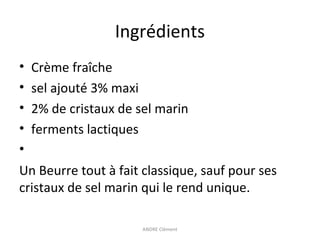Ingrédients
•
•
•
•
•

Crème fraîche
sel ajouté 3% maxi
2% de cristaux de sel marin
ferments lactiques

Un Beurre tout à fait classique, sauf pour ses
cristaux de sel marin qui le rend unique.
ANDRE Clément

 
