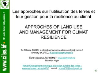 UnautreSahelestpossible!
Les approches sur l’utilisation des terres et
leur gestion pour la résilience au climat
APPROCHES OF LAND USE
AND MANAGEMENT FOR CLIMAT
RESILIENCE
Dr Ablassé BILGO, a.bilgo@agrhymet.ne,ablassebilgo@yahoo.fr
Dr Maty BA DIAO, m.badiao@agrhymet.ne
Centre régional AGRHYMET, www.agrhymet.ne
Niamey, Niger
Portail Changement climatique et gestion durable des terres :
www.agrhymet.ne/portailCC ; e-amil : portailCC@agrhymet.ne
 