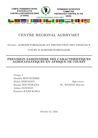 CENTRE REGIONAL AGRHYMET
Option: AGROMETOROLOGIE ET PROTECTION DES VEGETAUX
COURS D’AGROMETEOROLOGIE
PREVISION SAISONNIERE DES CARACTERISTIQUES
AGROCLIMATIQUES EN AFRIQUE DE l’OUEST
Groupe 3:
Mandela HOUNGNIBO
Michel ONIVOGUI
Daouda ZOUNGRANA
Adama SANOGO
Ramatou KANE-KAKA
Superviseur:
Dr. WANGO Moussa
October 31, 2016
 