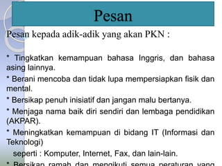 Pesan 
Pesan kepada adik-adik yang akan PKN : 
* Tingkatkan kemampuan bahasa Inggris, dan bahasa 
asing lainnya. 
* Berani mencoba dan tidak lupa mempersiapkan fisik dan 
mental. 
* Bersikap penuh inisiatif dan jangan malu bertanya. 
* Menjaga nama baik diri sendiri dan lembaga pendidikan 
(AKPAR). 
* Meningkatkan kemampuan di bidang IT (Informasi dan 
Teknologi) 
seperti : Komputer, Internet, Fax, dan lain-lain. 
* Bersikap ramah dan mengikuti semua peraturan yang 
 