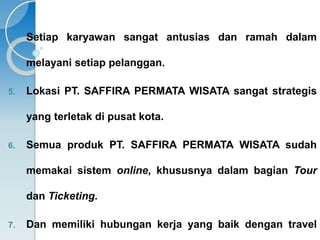 4. Setiap karyawan sangat antusias dan ramah dalam 
melayani setiap pelanggan. 
5. Lokasi PT. SAFFIRA PERMATA WISATA sangat strategis 
yang terletak di pusat kota. 
6. Semua produk PT. SAFFIRA PERMATA WISATA sudah 
memakai sistem online, khususnya dalam bagian Tour 
dan Ticketing. 
7. Dan memiliki hubungan kerja yang baik dengan travel 
 