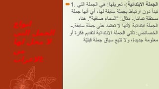 ‫انواع‬
‫التي‬ ‫الجمل‬
‫لها‬ ‫محل‬ ‫ال‬
‫من‬
‫االعراب‬:
1. ‫االبتدأيية‬ ‫الجملة‬
‫التي‬ ‫الجملة‬ ‫هي‬ :‫تعريفها‬ -:
‫جملة‬ ‫ٔانها‬ ‫ٔاي‬ ،‫لها‬ ‫سابقة‬ ‫بجملة‬ ‫ارتباط‬ ‫دون‬ ‫تبدٔا‬
،‫هنا‬ ."‫صافية‬ ‫"السماء‬ :‫مثال‬ -.‫ا‬ً
‫م‬‫تما‬ ‫مستقلة‬
-.‫سابقة‬ ‫جملة‬ ‫على‬ ‫تعتمد‬ ‫ال‬ ‫ٔالنها‬ ‫ابتدأيية‬ ‫الجملة‬
‫ٔاو‬ ‫فكرة‬ ‫لتقديم‬ ‫االبتدأيية‬ ‫الجملة‬ ‫تٔاتي‬ :‫الخصأيص‬
‫ة‬ّ
‫ي‬‫قبل‬ ‫جملة‬ ‫سياق‬ ‫تتبع‬ ‫وال‬ ،‫جديدة‬ ‫معلومة‬
6
 