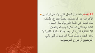  . ‫الخالصة‬
‫من‬ ‫لها‬ ‫محل‬ ‫ال‬ ‫التي‬ ‫الجمل‬ ‫تتضمن‬ :
‫وظأيف‬ ‫تتنوع‬ ‫حيث‬ ،‫متعددة‬ ‫ا‬ ً
‫ٔانواع‬ ‫إالعراب‬
‫الجمل‬ ‫مثل‬ ،‫العربية‬ ‫اللغة‬ ‫في‬ ‫الجمل‬ ‫هذه‬
‫والجمل‬ ،‫جديدة‬ ‫فكرة‬ ‫تبدٔا‬ ‫التي‬ ‫االبتدأيية‬
‫ال‬ ‫ولكنها‬ ‫سابقة‬ ‫جملة‬ ‫بعد‬ ‫تٔاتي‬ ‫التي‬ ‫االستٔينافية‬
‫تٔاتي‬ ‫التي‬ ‫الموصول‬ ‫صلة‬ ‫وجمل‬ ،‫فيها‬ ‫تٔوثر‬
‫الموصوف‬ ‫شرح‬ ‫ٔاو‬ ‫لتوضيح‬.
9
 
