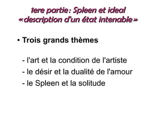1ere partie : Spleen et ideal1ere partie : Spleen et ideal
« description d'un état intenable »« description d'un état intenable »
● Trois grands thèmes
- l'art et la condition de l'artiste
- le désir et la dualité de l'amour
- le Spleen et la solitude
 