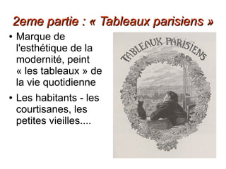2eme partie : « Tableaux parisiens »2eme partie : « Tableaux parisiens »
● Marque de
l'esthétique de la
modernité, peint
« les tableaux » de
la vie quotidienne
● Les habitants - les
courtisanes, les
petites vieilles....
 