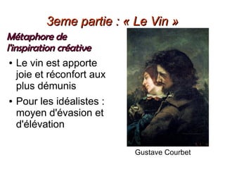 3eme partie : « Le Vin »3eme partie : « Le Vin »
Métaphore deMétaphore de
l'inspiration créativel'inspiration créative
● Le vin est apporte
joie et réconfort aux
plus démunis
● Pour les idéalistes :
moyen d'évasion et
d'élévation
Gustave Courbet
 