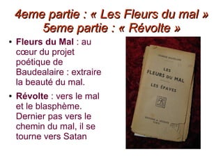 4eme partie : « Les Fleurs du mal »4eme partie : « Les Fleurs du mal »
5eme partie : « Révolte »5eme partie : « Révolte »
● Fleurs du Mal : au
cœur du projet
poétique de
Baudealaire : extraire
la beauté du mal.
● Révolte : vers le mal
et le blasphème.
Dernier pas vers le
chemin du mal, il se
tourne vers Satan
 